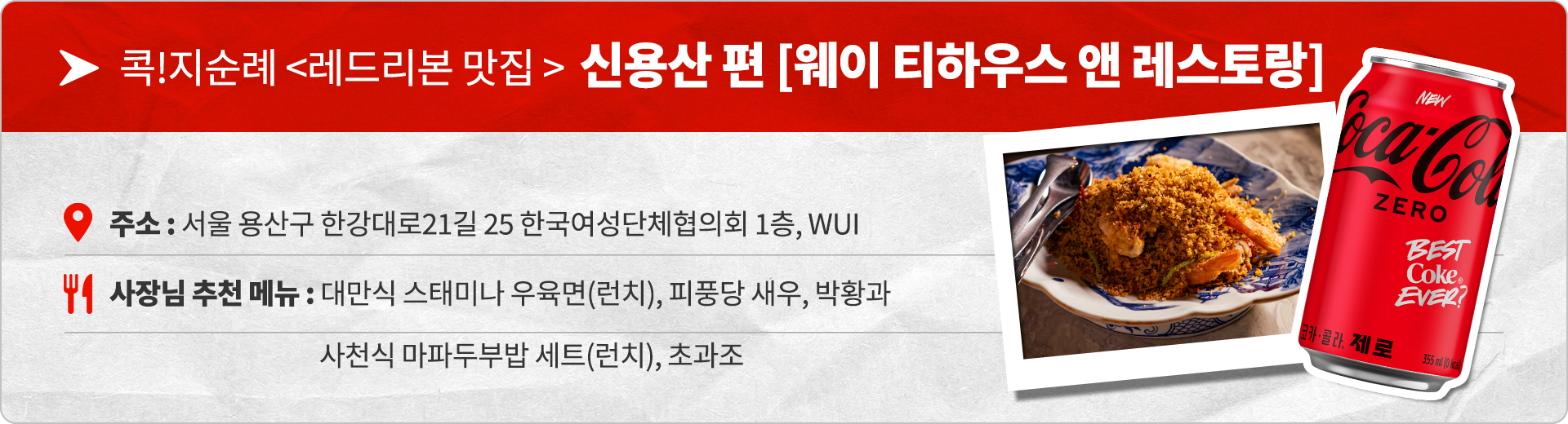 콕!지순례 <레드리본 맛집> 신용산 편 [웨이 티하우스 앤 레스토랑] 주소 : 서울 용산구 한강대로21길 25 한국여성단체협의회 1층, WUI 사장님 추천 메뉴 : 대만식 스태미나 우육면(런치), 사천식 마파두부밥 세트(런치), 초과조, 박황과, 피풍당 새우