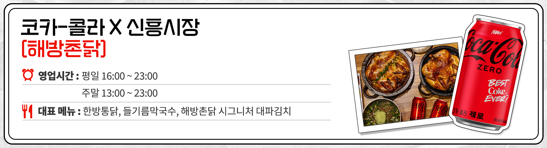코카-콜라 X 신흥시장 해방촌닭 영업시간 : 평일 16:00 ~ 23:00 주말 13:00 ~ 23:00 대표메뉴 : 한방통닭, 들기름막국수, 해방촌닭 시그니처 대파김치