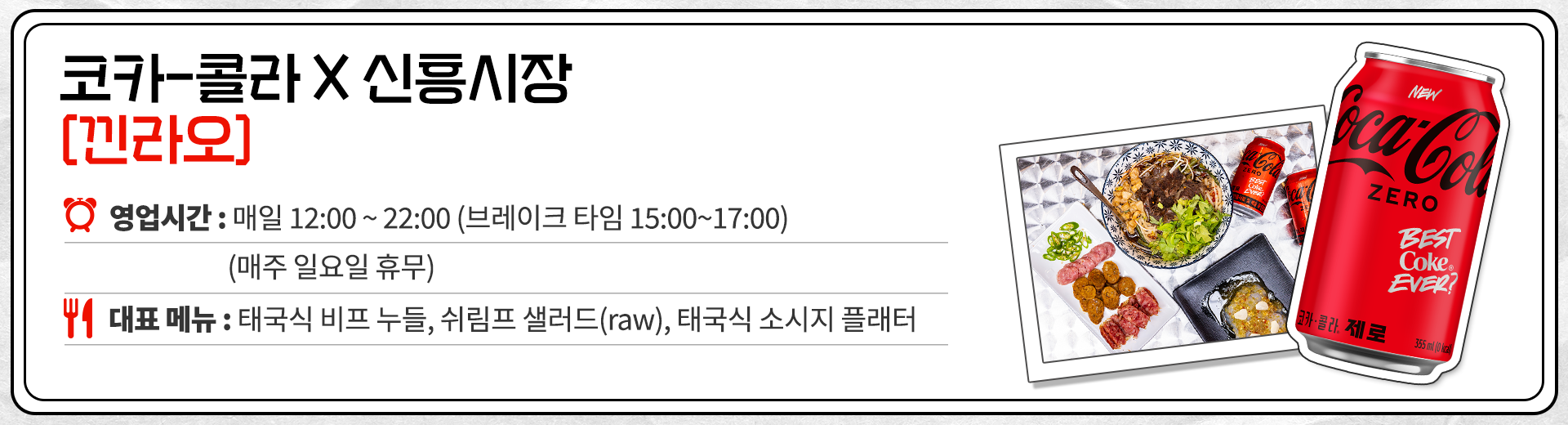 코카-콜라 X 신흥시장 낀라오 영업시간 : 매일 12:00 ~ 22:00 브레이크 타임 15:00 ~ 17:00 매주 일요일 휴무. 대표메뉴 : 태국식 비프 누들, 쉬림프 샐러드(raw), 태국식 소시지 플래터